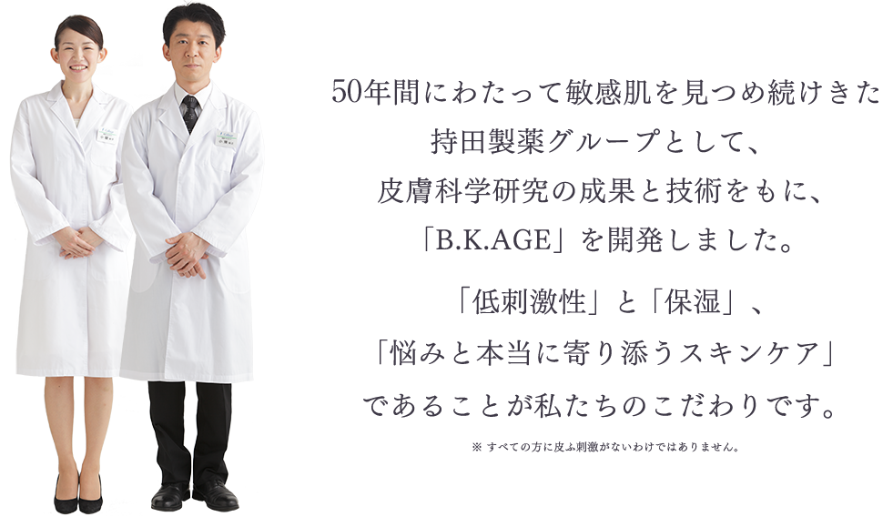 40年間にわたって敏感肌を見つめ続けきた持田製薬グループとして、皮膚科学研究の成果と技術をもに、「B.K.AGE」を開発しました。 「低刺激性」と「保湿」、「悩みと本当に寄り添うスキンケア」であることが私たちのこだわりです。