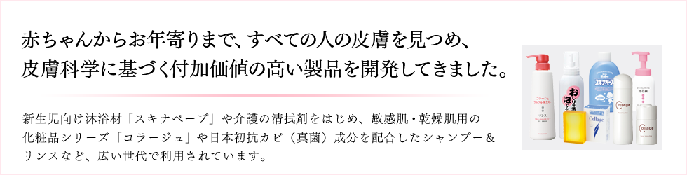 赤ちゃんからお年寄りまで、すべての人の皮膚を見つめ、皮膚科学に基づく付加価値の高い製品を開発してきました。 新生児向け沐浴材「スキナベーブ」や介護の清拭剤をはじめ、敏感肌・乾燥肌用の化粧品シリーズ「コラージュ」や日本初抗カビ（真菌）成分を配合したシャンプー＆リンスなど、広い世代で利用されています。