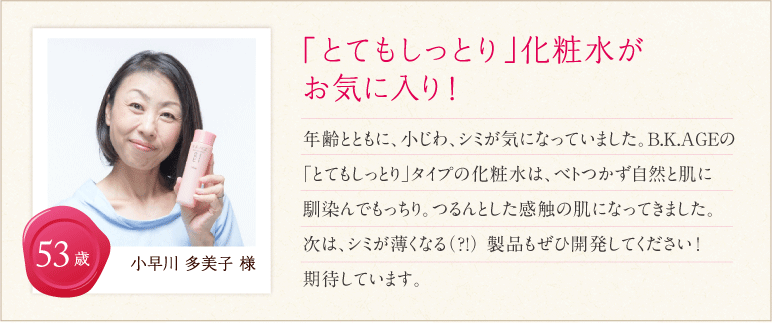 「とてもしっとり」化粧水がお気に入り！年齢とともに、小じわ、シミが気になっていました。B.K.AGEの「とてもしっとり」タイプの化粧水は、ベトつかず自然と肌に馴染んでもっちり。つるんとした感触の肌になってきました。次はシミが薄くなる(?!)製品もぜひ開発してください！期待しています。 小早川 多美子さま 53歳