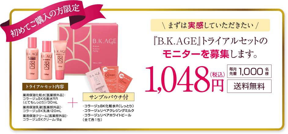 初めてご購入の方限定 まずは実感していただきたい B.K.AGE（ビーケーエージ）のトライアルセットのモニターを募集します。 毎月1,000名様 送料無料 953円(税抜)