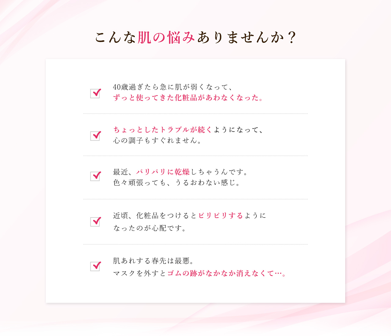 40歳過ぎたら急に肌が弱くなって、ずっと使ってきた化粧品があわなくなった。 40歳過ぎたら急に肌が弱くなって、ずっと使ってきた化粧品があわなくなった。 最近、パリパリに乾燥しちゃうんです。色々頑張っても、うるおわない感じ。 近頃、化粧品をつけるとピリピリするようになったのが心配です。 肌あれする春先は最悪。マスクを外すとゴムの跡がなかなか消えなくて…。