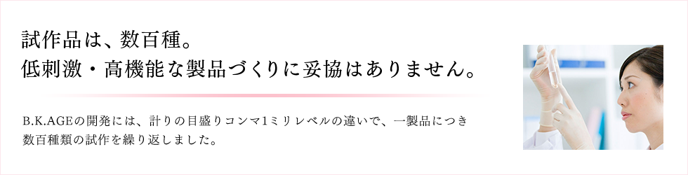 試作品は、数百種。 低刺激・高機能な製品づくりに妥協はありません。 B.K.AGEの開発には、計りの目盛りコンマ1ミリレベルの違いで、一製品につき数百種類の試作を繰り返しました。