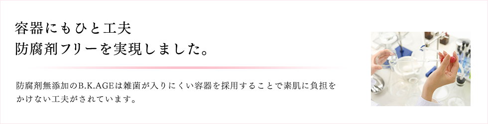 容器にもひと工夫 防腐剤フリーを実現しました。 防腐剤無添加のB.K.AGEは雑菌が入りにくい容器を採用することで素肌に負担をかけない工夫がされています。