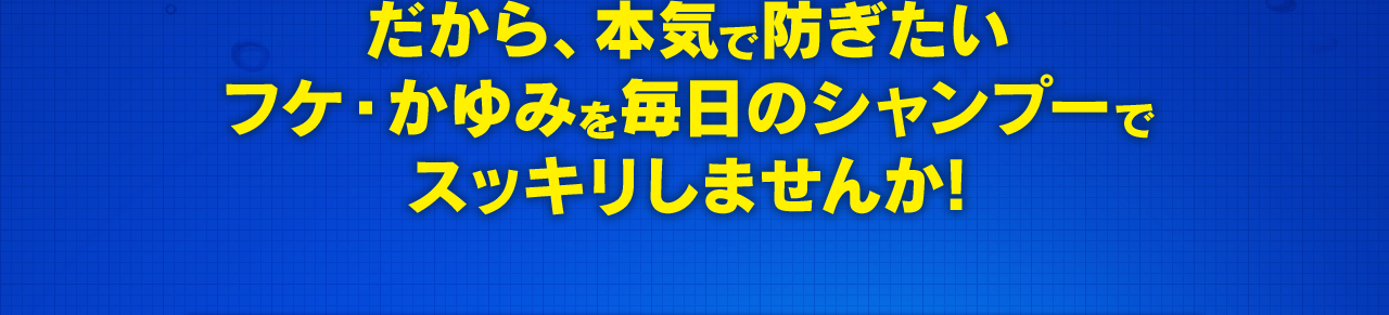 だから、本気で防ぎたいフケ・かゆみを毎日のシャンプーでスッキリしませんか!