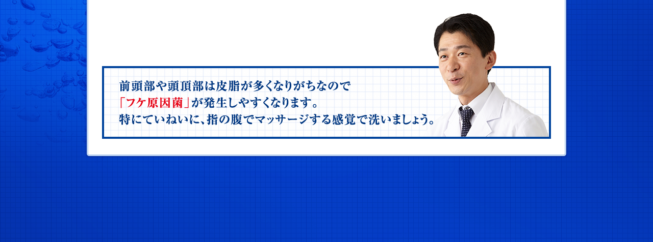 前頭部や頭頂部は皮脂が多くなりがちでなので「フケ原因菌」が発生しやすくなります。特にていねいに、指の腹でマッサージする感覚で洗いましょう。