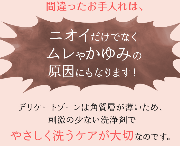 間違ったお手入れは、ニオイだけでなくムレやかゆみの原因にもなります！デリケートゾーンは角質層が薄いため、刺激の少ない洗浄剤でやさしく洗うケアが大切なのです。