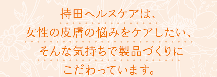 持田ヘルスケアは、女性の皮膚の悩みをケアしたい、そんな気持ちで製品づくりにこだわっています。