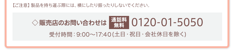 【ご注意】製品を持ち運ぶ際には、横にしたり振ったりしないでください。販売店のお問い合わせは　通話料無料　0120-01-5050