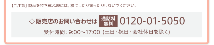 【ご注意】製品を持ち運ぶ際には、横にしたり振ったりしないでください。販売店のお問い合わせは[通話料無料]0120-01-5050 受付時間：9:00～17:00(土日・祝日・会社休日を除く)