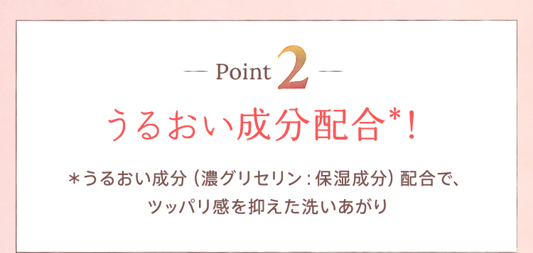 Point2：【うるおい成分配合＊！】＊うるおい成分（濃グリセリン：保湿成分）配合で、ツッパリ感を抑えた洗いあがり
