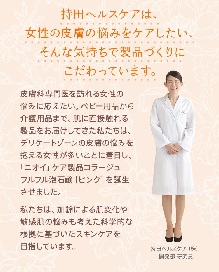 持田ヘルスケアは、女性の皮膚の悩みをケアしたい、そんな気持ちで製品づくりにこだわっています。皮膚科専門医を訪れる女性の悩みに応えたい。ベビー用品から介護用品まで、肌に直接触れる製品をお届けしてきた私たちは、デリケートゾーンの皮膚の悩みを抱える女性が多いことに着目し、「ニオイ」ケア製品コラージュフルフル泡石鹸［ピンク］を誕生させました。私たちは、加齢による肌変化や敏感肌の悩みも考えた科学的な根拠に基づいたスキンケアを目指しています。