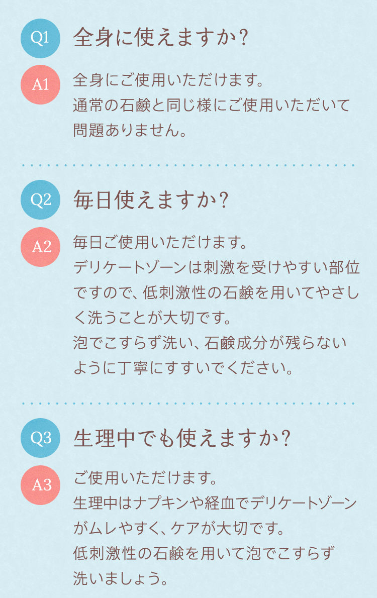 Q1：全身に使えますか？A1：全身にご使用いただけます。通常の石鹸と同じ様にご使用いただいて問題ありません。　Q2：毎日使えますか？A2：毎日ご使用いただけます。デリケートゾーンは刺激を受けやすい部位ですので、低刺激性の石鹸を用いてやさしく洗うことが大切です。泡でこすらず洗い、石鹸成分が残らないように丁寧にすすいでください。　Q3：生理中でも使えますか？A3：ご使用いただけます。生理中はナプキンや経血でデリケートゾーンがムレやすく、ケアが大切です。低刺激性の石鹸を用いて泡でこすらず洗いましょう。