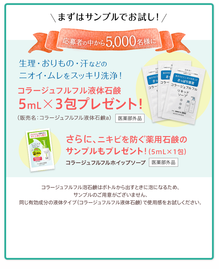 まずはサンプルでお試し！抽選で5,000名様に 生理・おりもの・汗などのニオイ・ムレをすっきり洗浄！コラージュフルフル液体石鹸5mLx3包プレゼント！（販売名：コラージュフルフル液体石鹸c）医薬部外品　コラージュフルフル泡石鹸はボトルから出すときに泡になるため、サンプルのご用意がございません。同じ有効成分の液体タイプ（コラージュフルフル液体石鹸）で使用感をお試しください。