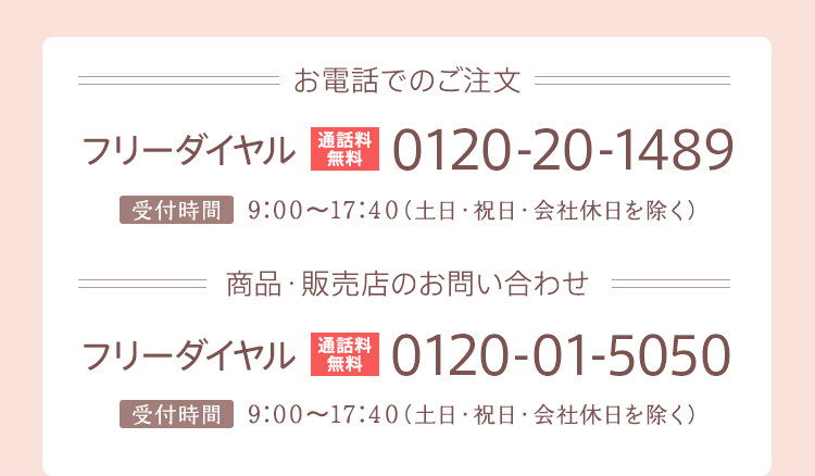 お電話でのご注文　通話料無料　0120-20-1489 商品・販売店のお問い合わせ　通話料無料　0120-01-5050 