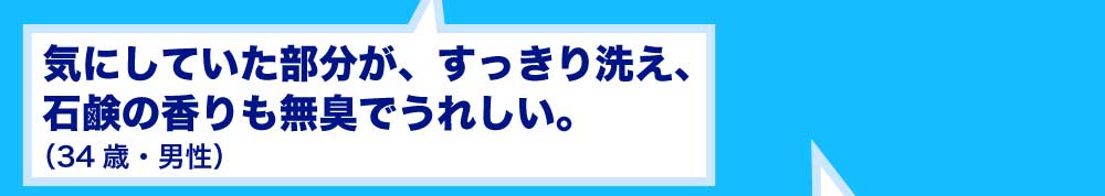 気にしていた部分が、すっきり洗え、石鹸の香りも無臭でうれしい。34歳・男性