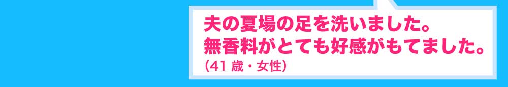 夫の夏場の足を洗いました。無香料がとても好感がもてました。41歳・女性