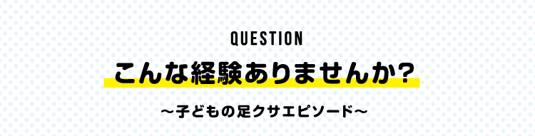 Question こんな経験ありませんか？ 〜子どもの足クサエピソード〜