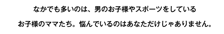 なかでも多いのは、男のお子様やスポーツをしているお子様のママたち。悩んでいるのはあなただけじゃありません。