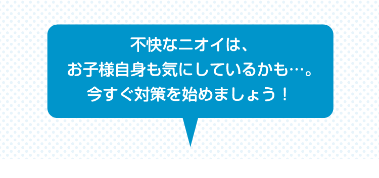 不快なニオイは、お子様自身も気にしているかも…。今すぐ対策を始めましょう！