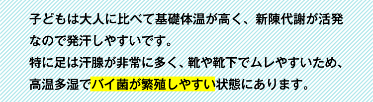 子どもは大人に比べて基礎体温が高く、新陳代謝が活発なので発汗しやすいです。特に足は汗腺が非常に多く、靴や靴下でムレやすいため、高温多湿でバイ菌が繁殖しやすい状態にあります。