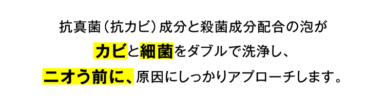 抗真菌（抗カビ）成分と殺菌成分配合の泡がカビと細菌をダブルで洗浄し、ニオう前に、原因にしっかりアプローチします。