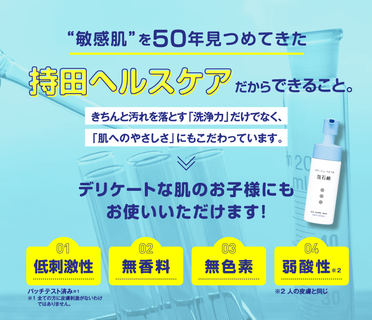 “敏感肌”を50年見つめてきた持田ヘルスケアだからできること。きちんと汚れを落とす「洗浄力」だけでなく、「肌へのやさしさ」にもこだわっています。>デリケートな肌のお子様にもお使いいただけます！低刺激性 無香料 無色素 弱酸性