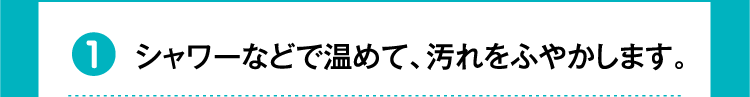 ①シャワーなどで温めて、汚れをふやかします。