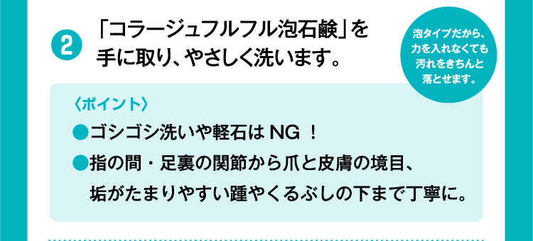 ②「コラージュフルフル泡石鹸」を手に取り、やさしく洗います。〈ポイント〉●ゴシゴシ洗いや軽石はNG！●指の間・足裏の関節から爪と皮膚の境目、垢がたまりやすい踵やくるぶしの下まで丁寧に。