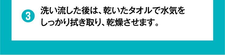 ③洗い流した後は、乾いたタオルで水気をしっかり拭き取り、乾燥させます。