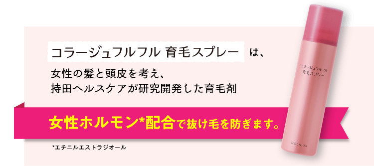 コラージュフルフル育毛スプレーは、女性の髪と頭皮を考え、持田ヘルスケアが研究開発した育毛剤。　女性ホルモン*配合で抜け毛を防ぎます。　*エチニルエストラジオール