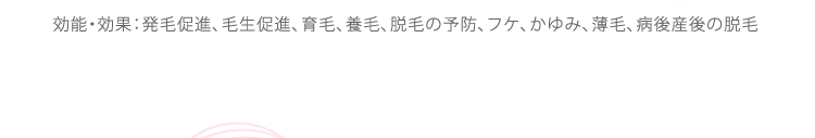 効能・効果：発毛促進、毛生促進、育毛、養毛、脱毛の予防、フケ、かゆみ、薄毛、病後産後の脱毛