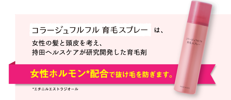 コラージュフルフル育毛スプレーは、女性の髪と頭皮を考え、持田ヘルスケアが研究開発した育毛剤。　女性ホルモン*配合で抜け毛を防ぎます。　*エチニルエストラジオール