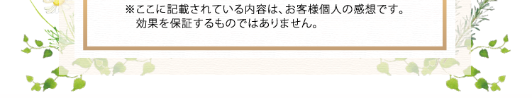 ※ここに記載されている内容は、お客様個人の感想です。　効果を保証するものではありません。