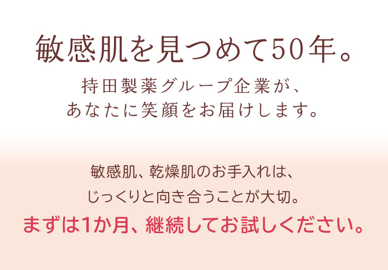 敏感肌を見つめて50年。持田製薬グループ企業が、あなたに笑顔をお届けします。敏感肌、乾燥肌のお手入れは、じっくりと向き合うことが大切。まずは1か月、継続してお試しください。