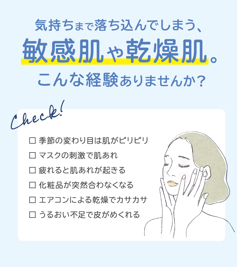 気持ちまで落ち込んでしまう、敏感肌や乾燥肌。こんな経験ありませんか？・季節の変わり目は肌がピリピリ・マスクの刺激で肌あれ・疲れると肌あれが起きる・化粧品が突然合わなくなる・エアコンによる乾燥でカサカサ・うるおい不足で皮がめくれる