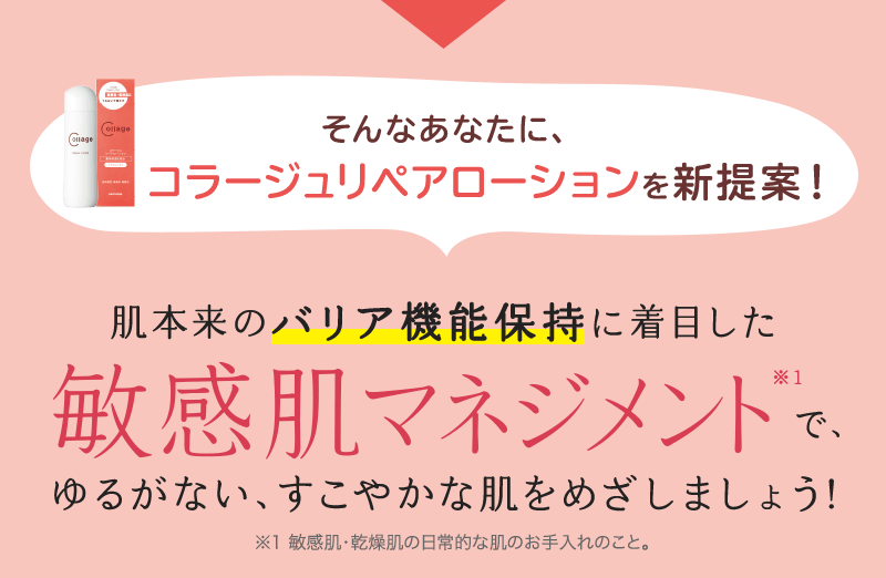 そんなあなたに、コラージュリペアローションを新提案！ 肌本来のバリア機能保持に着目した敏感肌マネジメント※1で、ゆるがない、すこやかな肌をめざしましょう! ※1 敏感肌・乾燥肌の日常的な肌のお手入れのこと。