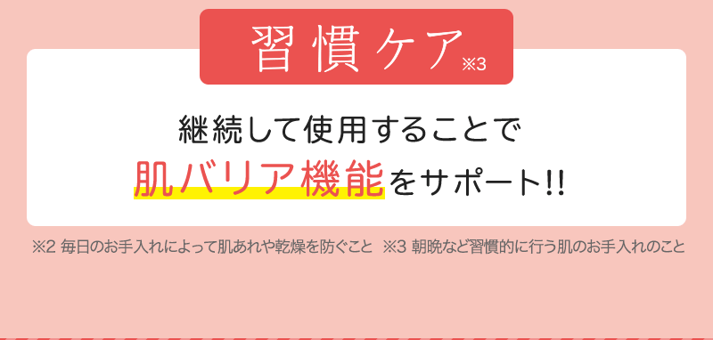 習慣ケア ※3 継続して使用することで肌バリア機能をサポート!! ※2 毎日のお手入れによって肌あれや乾燥を防ぐこと  ※3 朝晩など習慣的に行う肌のお手入れのこと