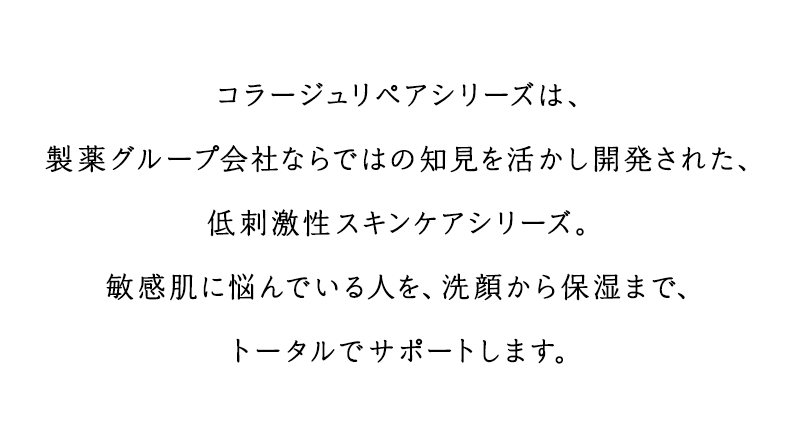 コラージュリペアシリーズは、製薬グループ会社ならではの知見を活かし開発された、低刺激性スキンケアシリーズ。敏感肌に悩んでいる人を、洗顔から保湿まで、トータルでサポートします。