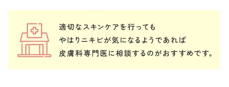 適切なスキンケアを行ってもやはりニキビが気になるようであれば皮膚科専門医に相談するのがおすすめです。