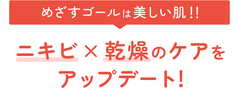 めざすゴールは美しい肌！！ニキビ×乾燥のケアをアップデート！