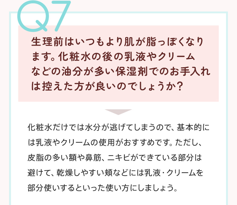 Q7：生理前はいつもより肌が脂っぽくなります。化粧水の後の乳液やクリームなどの油分が多い保湿剤でのお手入れは控えた方が良いのでしょうか？