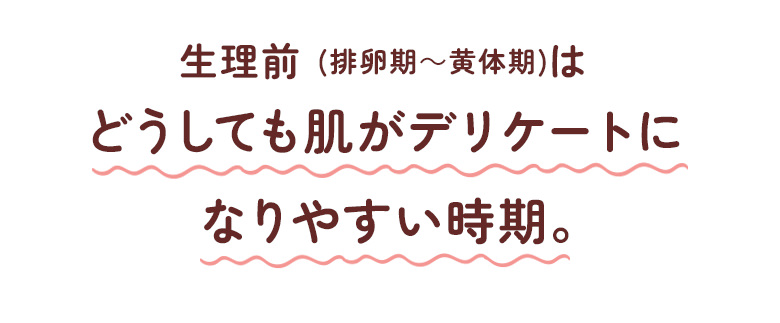 生理前（排卵期から黄体期）はどうしても肌がデリケートになりやすい時期。