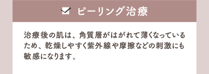 ピーリング治療 治療後の肌は、角質層がはがれて薄くなっているため、乾燥しやすく紫外線や摩擦などの刺激にも敏感になります。