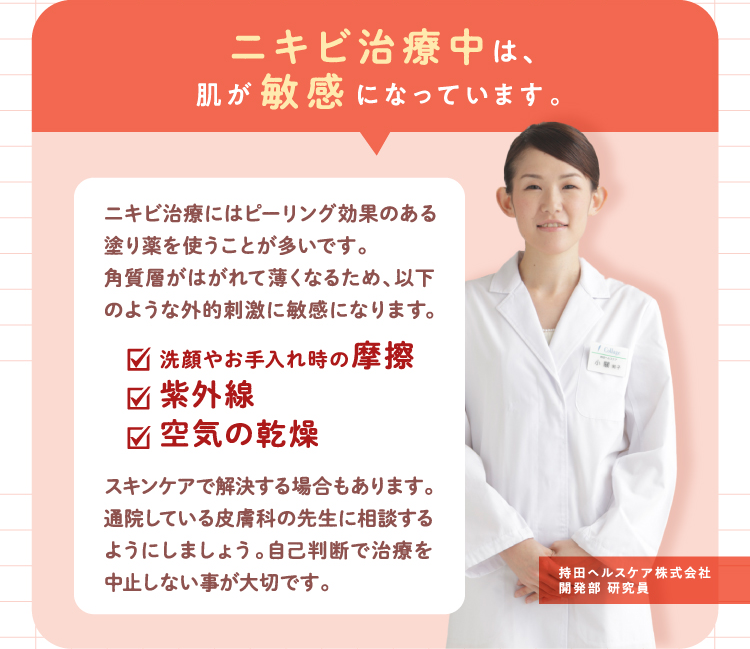 ニキビ治療中は、肌が敏感になっています。ニキビ治療にはピーリング効果のある塗り薬を使うことが多いです。角質層がはがれて薄くなるため、以下のような外的刺激に敏感になります。(1)洗顔やお手入れ時の摩擦 (2)紫外線 (3)空気の乾燥 スキンケアで解決する場合もあります。通院している皮膚科の先生に相談するようにしましょう。自己判断で治療を中止しない事が大切です。【持田ヘルスケア株式会社 開発部 研究員】