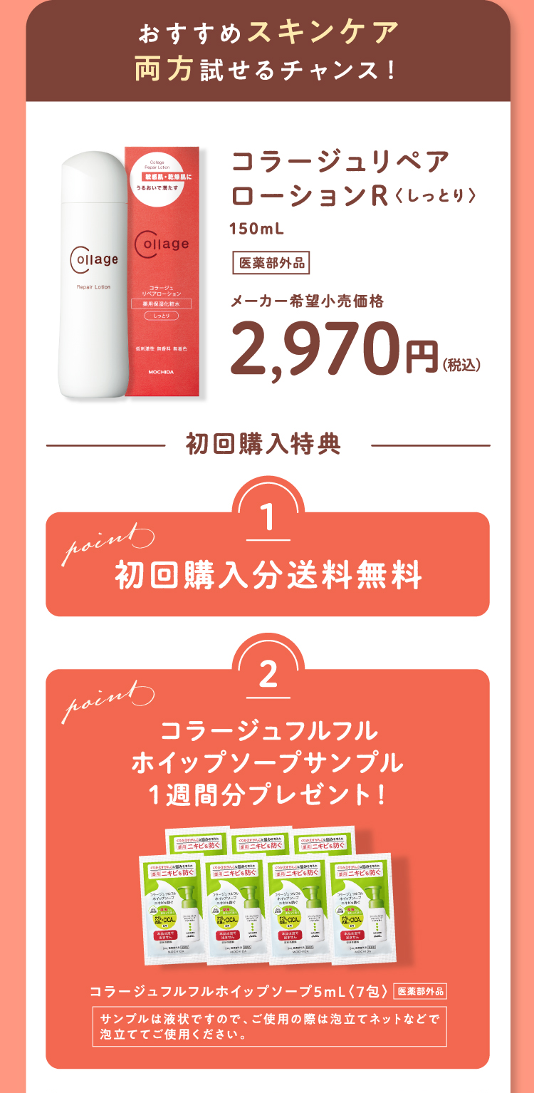 おすすめスキンケア 両方試せるチャンス！ コラージュリペアローションR〈しっとり〉150mL（医薬部外品）メーカー希望小売価格2,970円（税込） 初回購入特典 Point1 初回購入分送料無料 Point2 コラージュフルフルホイップソープサンプル1週間分プレゼント！ コラージュフルフルホイップソープ5mL〈7包〉（医薬部外品） サンプルは液状ですので、ご使用の際は泡立てネットなどで泡立ててご使用ください。