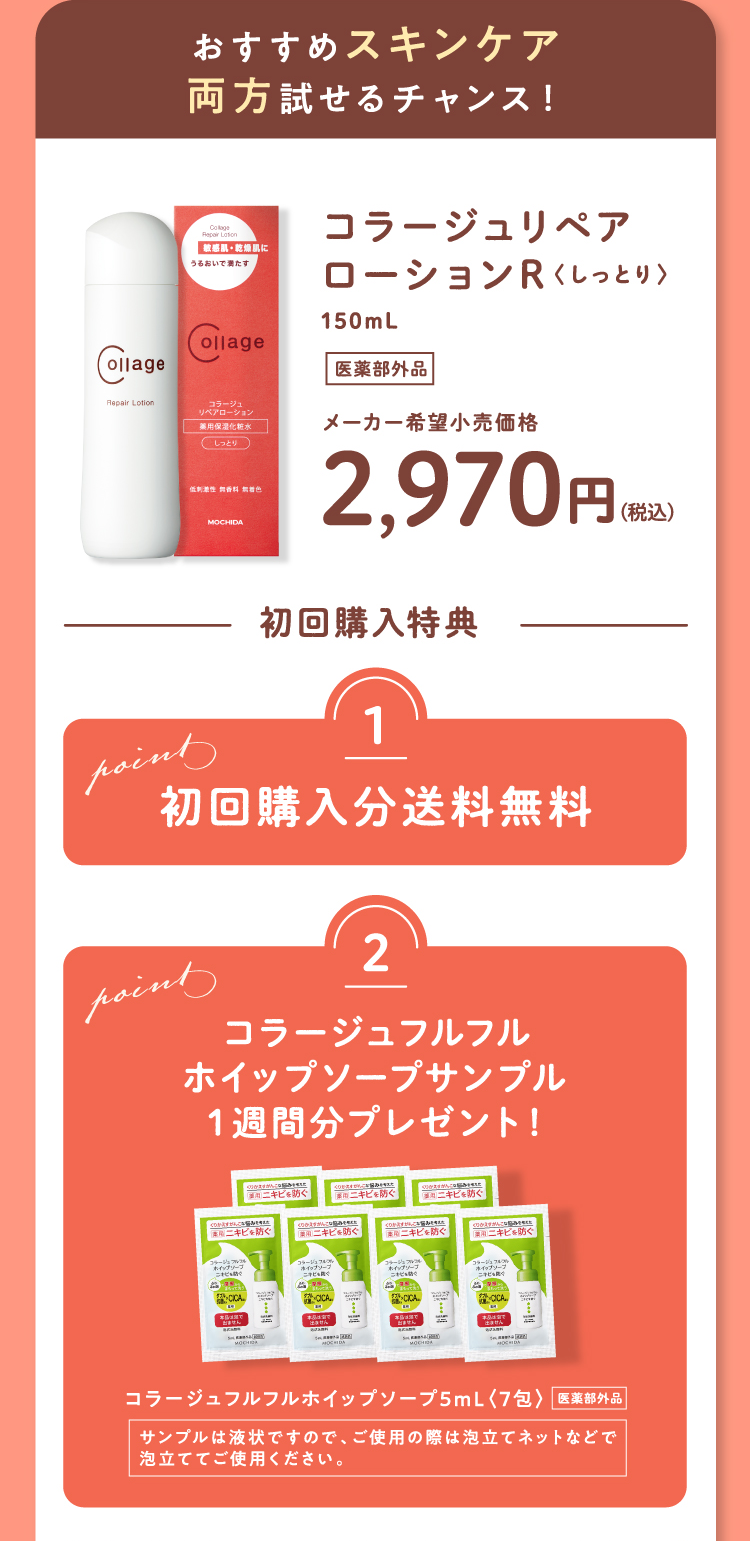 おすすめスキンケア 両方試せるチャンス！ コラージュリペアローションR〈しっとり〉150mL（医薬部外品）メーカー希望小売価格2,970円（税込） 初回購入特典 Point1 初回購入分送料無料 Point2 コラージュフルフルホイップソープサンプル1週間分プレゼント！ コラージュフルフルホイップソープ5mL〈7包〉（医薬部外品） サンプルは液状ですので、ご使用の際は泡立てネットなどで泡立ててご使用ください。