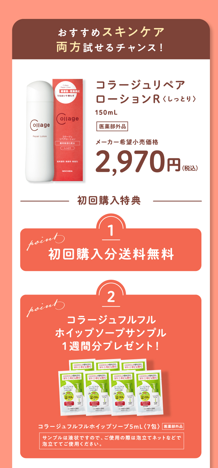 おすすめスキンケア 両方試せるチャンス！ コラージュリペアローションR〈しっとり〉150mL（医薬部外品）メーカー希望小売価格2,970円（税込） 初回購入特典 Point1 初回購入分送料無料 Point2 コラージュフルフルホイップソープサンプル1週間分プレゼント！ コラージュフルフルホイップソープ5mL〈7包〉（医薬部外品） サンプルは液状ですので、ご使用の際は泡立てネットなどで泡立ててご使用ください。