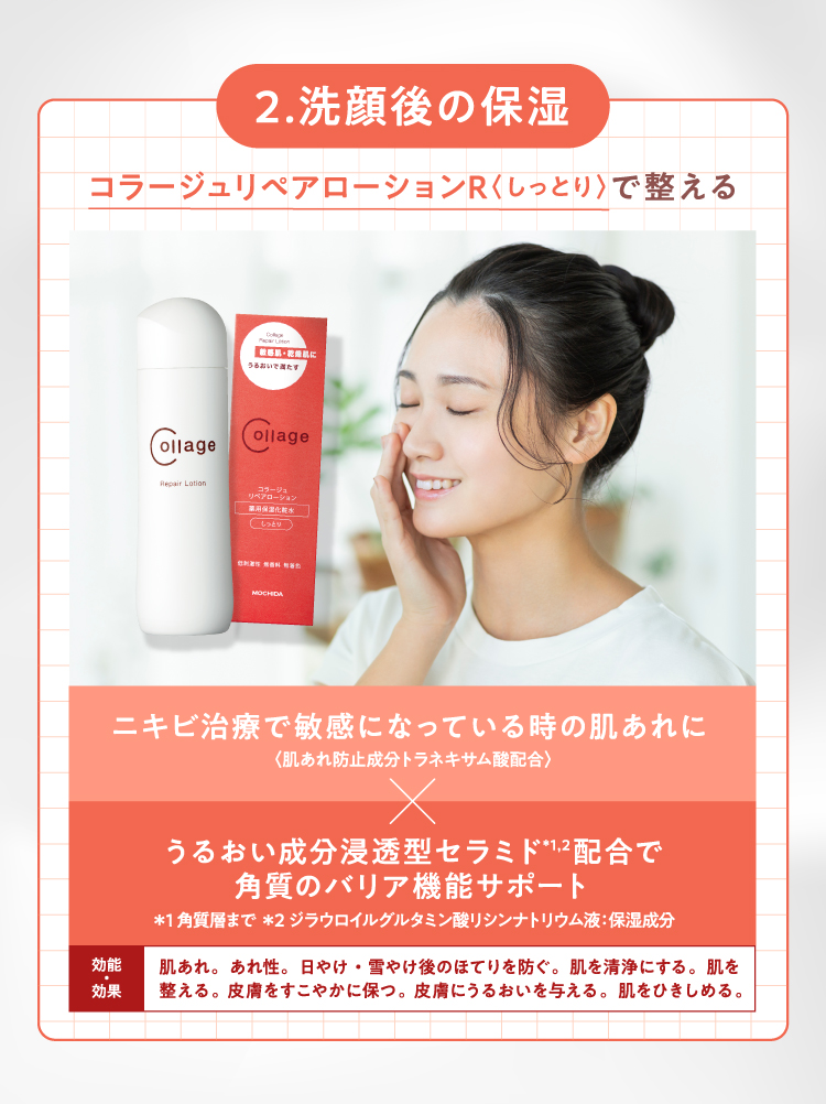 2.洗顔後の保湿 コラージュリペアローションR〈しっとり〉で整える ニキビ治療で敏感になっている時の肌あれに〈肌あれ防止成分トラネキサム酸配合〉×うるおい成分浸透型セラミド*1,2配合で角質のバリア機能サポート（*1 角質層まで *2 ジラウロイルグルタミン酸リシンナトリウム液：保湿成分）【効能・効果】肌あれ。あれ性。日やけ・雪やけ後のほてりを防ぐ。肌を清浄にする。肌を整える。皮膚をすこやかに保つ。皮膚にうるおいを与える。肌をひきしめる。