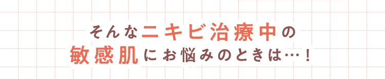 そんなニキビ治療中の敏感肌にお悩みのときは…！