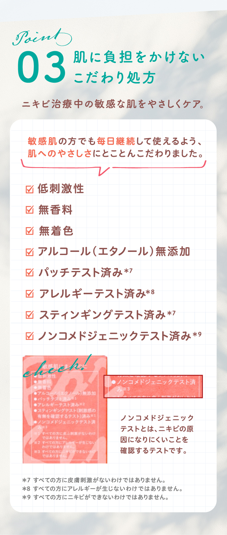 Point03 肌に負担をかけないこだわり処方 ニキビ治療中の敏感な肌をやさしくケア。 敏感肌の方でも毎日継続して使えるよう、肌へのやさしさにとことんこだわりました。【低刺激性、無香料、無着色、アルコール（エタノール）無添加、パッチテスト済み*7、アレルギーテスト済み*8、スティンギングテスト済み*7、ノンコメドジェニックテスト済み*9（ノンコメドジェニックテストとは、ニキビの原因になりにくいことを確認するテストです。）（*7 すべての方に皮膚刺激がないわけではありません。 *8 すべての方にアレルギーが生じないわけではありません。 *9 すべての方にニキビができないわけではありません。）】